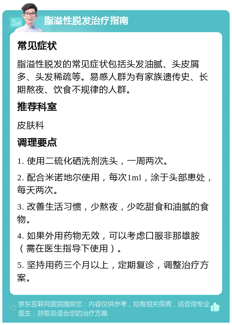 脂溢性脱发治疗指南 常见症状 脂溢性脱发的常见症状包括头发油腻、头皮屑多、头发稀疏等。易感人群为有家族遗传史、长期熬夜、饮食不规律的人群。 推荐科室 皮肤科 调理要点 1. 使用二硫化硒洗剂洗头，一周两次。 2. 配合米诺地尔使用，每次1ml，涂于头部患处，每天两次。 3. 改善生活习惯，少熬夜，少吃甜食和油腻的食物。 4. 如果外用药物无效，可以考虑口服非那雄胺（需在医生指导下使用）。 5. 坚持用药三个月以上，定期复诊，调整治疗方案。