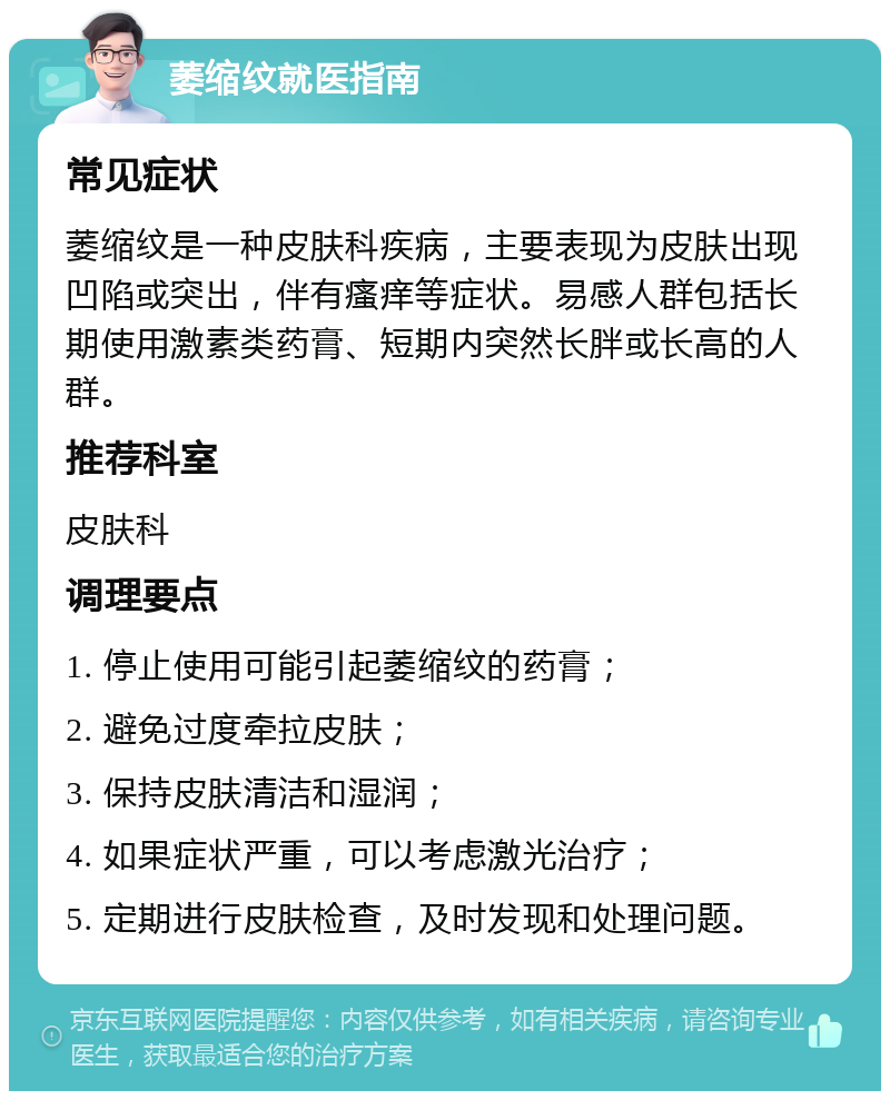 萎缩纹就医指南 常见症状 萎缩纹是一种皮肤科疾病，主要表现为皮肤出现凹陷或突出，伴有瘙痒等症状。易感人群包括长期使用激素类药膏、短期内突然长胖或长高的人群。 推荐科室 皮肤科 调理要点 1. 停止使用可能引起萎缩纹的药膏； 2. 避免过度牵拉皮肤； 3. 保持皮肤清洁和湿润； 4. 如果症状严重，可以考虑激光治疗； 5. 定期进行皮肤检查，及时发现和处理问题。