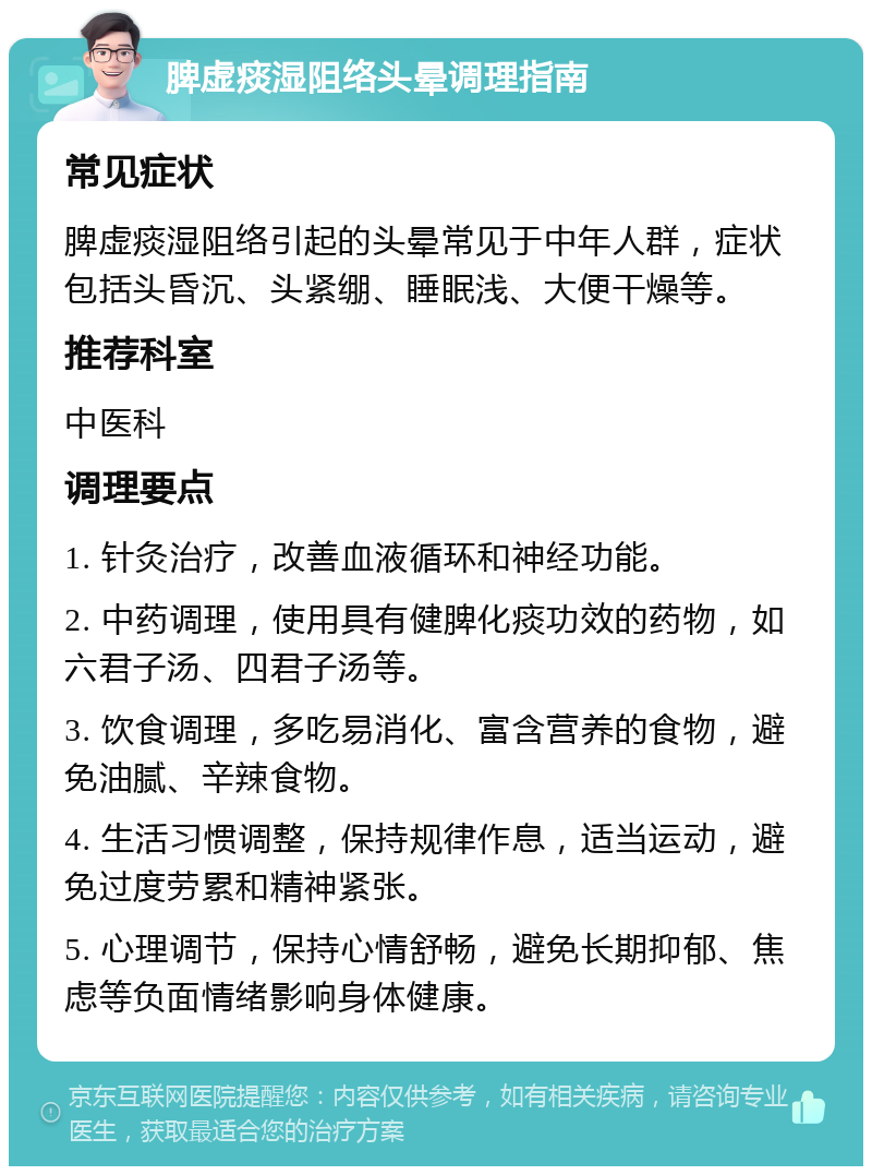 脾虚痰湿阻络头晕调理指南 常见症状 脾虚痰湿阻络引起的头晕常见于中年人群，症状包括头昏沉、头紧绷、睡眠浅、大便干燥等。 推荐科室 中医科 调理要点 1. 针灸治疗，改善血液循环和神经功能。 2. 中药调理，使用具有健脾化痰功效的药物，如六君子汤、四君子汤等。 3. 饮食调理，多吃易消化、富含营养的食物，避免油腻、辛辣食物。 4. 生活习惯调整，保持规律作息，适当运动，避免过度劳累和精神紧张。 5. 心理调节，保持心情舒畅，避免长期抑郁、焦虑等负面情绪影响身体健康。