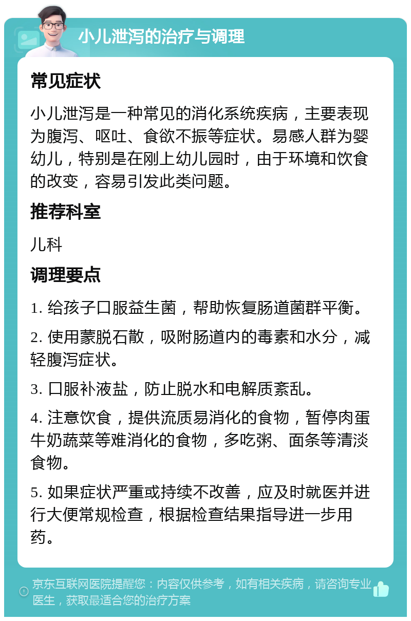 小儿泄泻的治疗与调理 常见症状 小儿泄泻是一种常见的消化系统疾病，主要表现为腹泻、呕吐、食欲不振等症状。易感人群为婴幼儿，特别是在刚上幼儿园时，由于环境和饮食的改变，容易引发此类问题。 推荐科室 儿科 调理要点 1. 给孩子口服益生菌，帮助恢复肠道菌群平衡。 2. 使用蒙脱石散，吸附肠道内的毒素和水分，减轻腹泻症状。 3. 口服补液盐，防止脱水和电解质紊乱。 4. 注意饮食，提供流质易消化的食物，暂停肉蛋牛奶蔬菜等难消化的食物，多吃粥、面条等清淡食物。 5. 如果症状严重或持续不改善，应及时就医并进行大便常规检查，根据检查结果指导进一步用药。