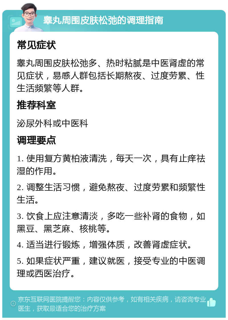 睾丸周围皮肤松弛的调理指南 常见症状 睾丸周围皮肤松弛多、热时粘腻是中医肾虚的常见症状，易感人群包括长期熬夜、过度劳累、性生活频繁等人群。 推荐科室 泌尿外科或中医科 调理要点 1. 使用复方黄柏液清洗，每天一次，具有止痒祛湿的作用。 2. 调整生活习惯，避免熬夜、过度劳累和频繁性生活。 3. 饮食上应注意清淡，多吃一些补肾的食物，如黑豆、黑芝麻、核桃等。 4. 适当进行锻炼，增强体质，改善肾虚症状。 5. 如果症状严重，建议就医，接受专业的中医调理或西医治疗。