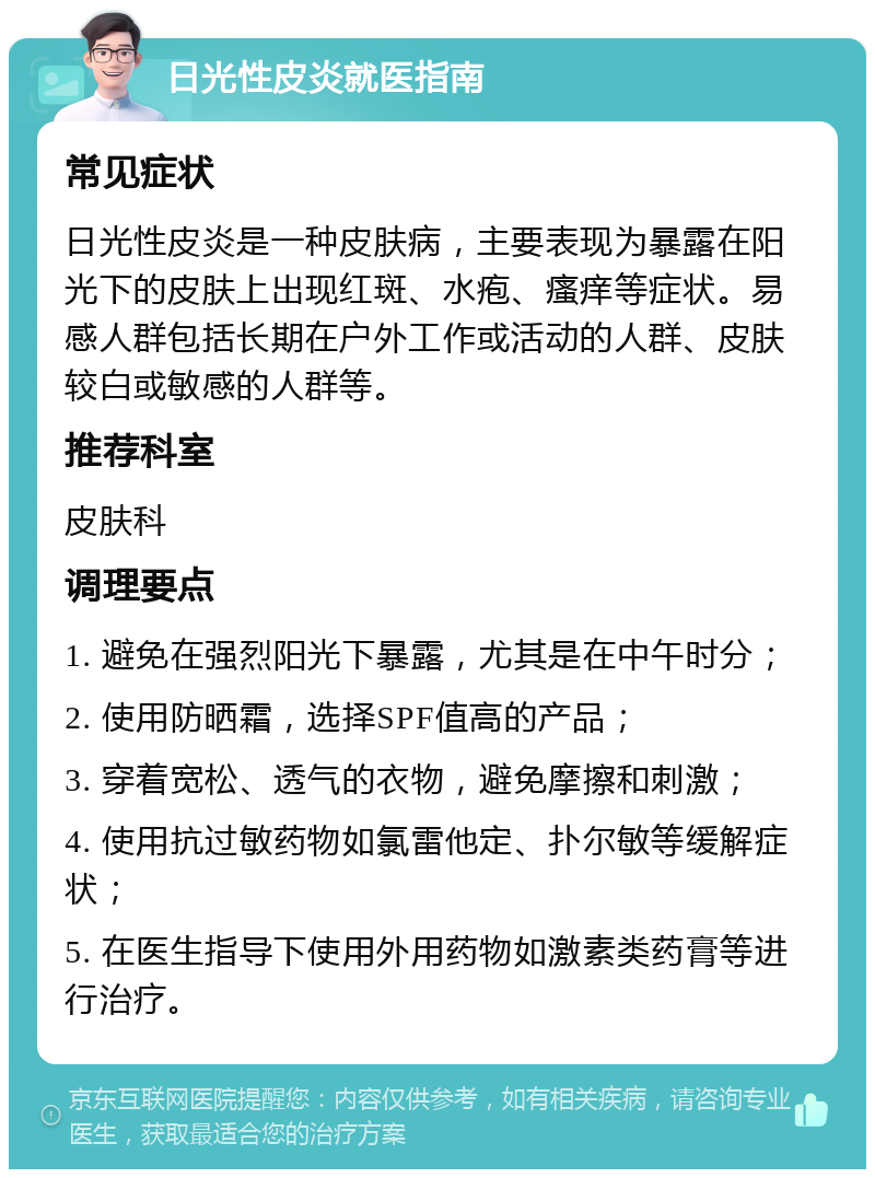 日光性皮炎就医指南 常见症状 日光性皮炎是一种皮肤病，主要表现为暴露在阳光下的皮肤上出现红斑、水疱、瘙痒等症状。易感人群包括长期在户外工作或活动的人群、皮肤较白或敏感的人群等。 推荐科室 皮肤科 调理要点 1. 避免在强烈阳光下暴露，尤其是在中午时分； 2. 使用防晒霜，选择SPF值高的产品； 3. 穿着宽松、透气的衣物，避免摩擦和刺激； 4. 使用抗过敏药物如氯雷他定、扑尔敏等缓解症状； 5. 在医生指导下使用外用药物如激素类药膏等进行治疗。