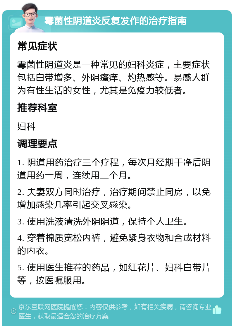 霉菌性阴道炎反复发作的治疗指南 常见症状 霉菌性阴道炎是一种常见的妇科炎症，主要症状包括白带增多、外阴瘙痒、灼热感等。易感人群为有性生活的女性，尤其是免疫力较低者。 推荐科室 妇科 调理要点 1. 阴道用药治疗三个疗程，每次月经期干净后阴道用药一周，连续用三个月。 2. 夫妻双方同时治疗，治疗期间禁止同房，以免增加感染几率引起交叉感染。 3. 使用洗液清洗外阴阴道，保持个人卫生。 4. 穿着棉质宽松内裤，避免紧身衣物和合成材料的内衣。 5. 使用医生推荐的药品，如红花片、妇科白带片等，按医嘱服用。