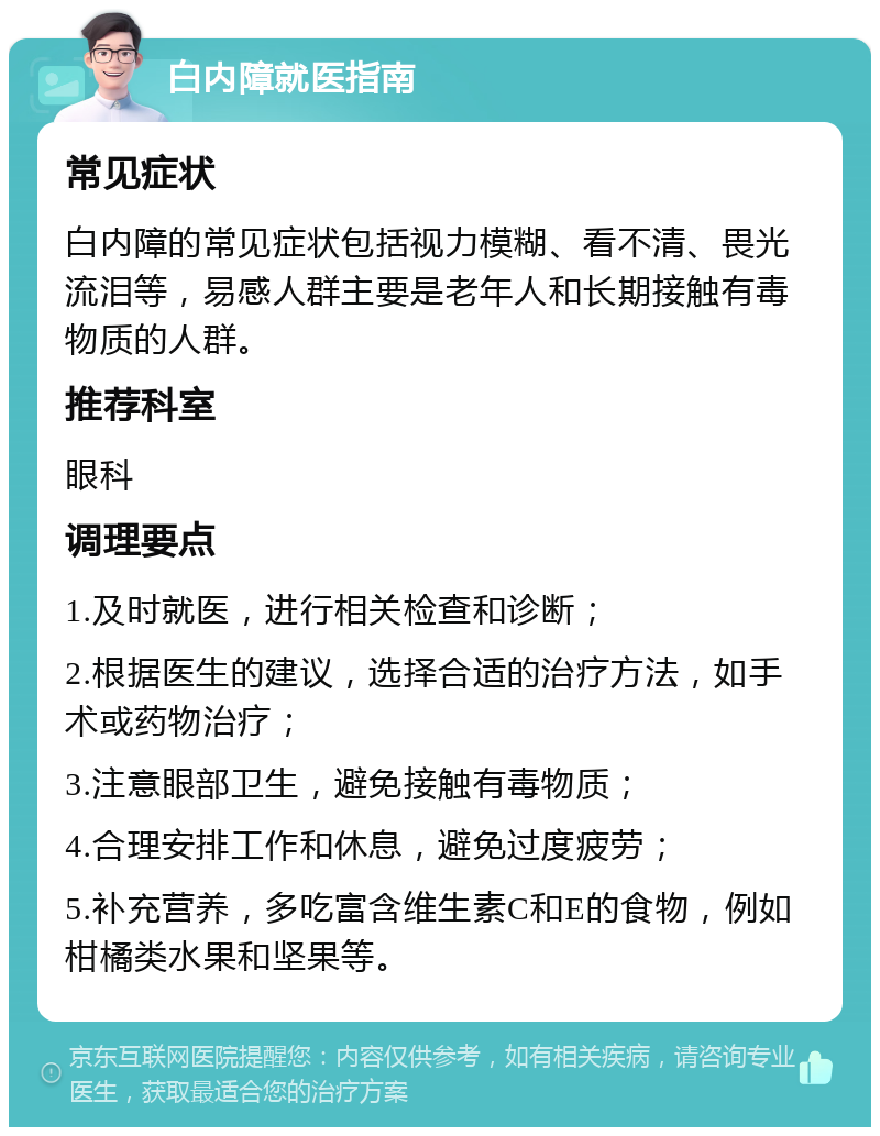 白内障就医指南 常见症状 白内障的常见症状包括视力模糊、看不清、畏光流泪等，易感人群主要是老年人和长期接触有毒物质的人群。 推荐科室 眼科 调理要点 1.及时就医，进行相关检查和诊断； 2.根据医生的建议，选择合适的治疗方法，如手术或药物治疗； 3.注意眼部卫生，避免接触有毒物质； 4.合理安排工作和休息，避免过度疲劳； 5.补充营养，多吃富含维生素C和E的食物，例如柑橘类水果和坚果等。