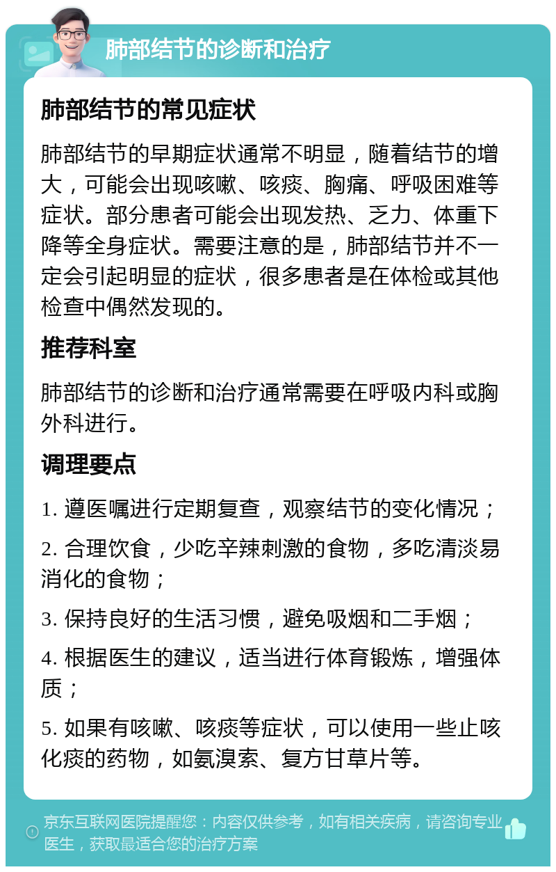 肺部结节的诊断和治疗 肺部结节的常见症状 肺部结节的早期症状通常不明显，随着结节的增大，可能会出现咳嗽、咳痰、胸痛、呼吸困难等症状。部分患者可能会出现发热、乏力、体重下降等全身症状。需要注意的是，肺部结节并不一定会引起明显的症状，很多患者是在体检或其他检查中偶然发现的。 推荐科室 肺部结节的诊断和治疗通常需要在呼吸内科或胸外科进行。 调理要点 1. 遵医嘱进行定期复查，观察结节的变化情况； 2. 合理饮食，少吃辛辣刺激的食物，多吃清淡易消化的食物； 3. 保持良好的生活习惯，避免吸烟和二手烟； 4. 根据医生的建议，适当进行体育锻炼，增强体质； 5. 如果有咳嗽、咳痰等症状，可以使用一些止咳化痰的药物，如氨溴索、复方甘草片等。