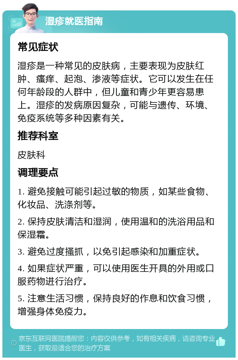 湿疹就医指南 常见症状 湿疹是一种常见的皮肤病，主要表现为皮肤红肿、瘙痒、起泡、渗液等症状。它可以发生在任何年龄段的人群中，但儿童和青少年更容易患上。湿疹的发病原因复杂，可能与遗传、环境、免疫系统等多种因素有关。 推荐科室 皮肤科 调理要点 1. 避免接触可能引起过敏的物质，如某些食物、化妆品、洗涤剂等。 2. 保持皮肤清洁和湿润，使用温和的洗浴用品和保湿霜。 3. 避免过度搔抓，以免引起感染和加重症状。 4. 如果症状严重，可以使用医生开具的外用或口服药物进行治疗。 5. 注意生活习惯，保持良好的作息和饮食习惯，增强身体免疫力。