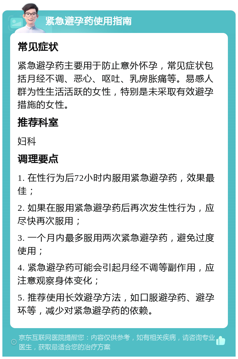 紧急避孕药使用指南 常见症状 紧急避孕药主要用于防止意外怀孕，常见症状包括月经不调、恶心、呕吐、乳房胀痛等。易感人群为性生活活跃的女性，特别是未采取有效避孕措施的女性。 推荐科室 妇科 调理要点 1. 在性行为后72小时内服用紧急避孕药，效果最佳； 2. 如果在服用紧急避孕药后再次发生性行为，应尽快再次服用； 3. 一个月内最多服用两次紧急避孕药，避免过度使用； 4. 紧急避孕药可能会引起月经不调等副作用，应注意观察身体变化； 5. 推荐使用长效避孕方法，如口服避孕药、避孕环等，减少对紧急避孕药的依赖。