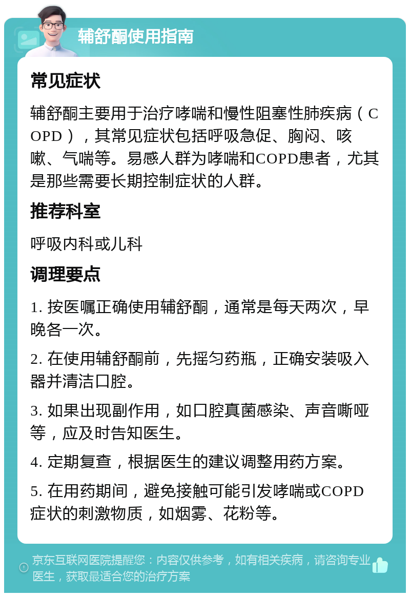 辅舒酮使用指南 常见症状 辅舒酮主要用于治疗哮喘和慢性阻塞性肺疾病（COPD），其常见症状包括呼吸急促、胸闷、咳嗽、气喘等。易感人群为哮喘和COPD患者，尤其是那些需要长期控制症状的人群。 推荐科室 呼吸内科或儿科 调理要点 1. 按医嘱正确使用辅舒酮，通常是每天两次，早晚各一次。 2. 在使用辅舒酮前，先摇匀药瓶，正确安装吸入器并清洁口腔。 3. 如果出现副作用，如口腔真菌感染、声音嘶哑等，应及时告知医生。 4. 定期复查，根据医生的建议调整用药方案。 5. 在用药期间，避免接触可能引发哮喘或COPD症状的刺激物质，如烟雾、花粉等。