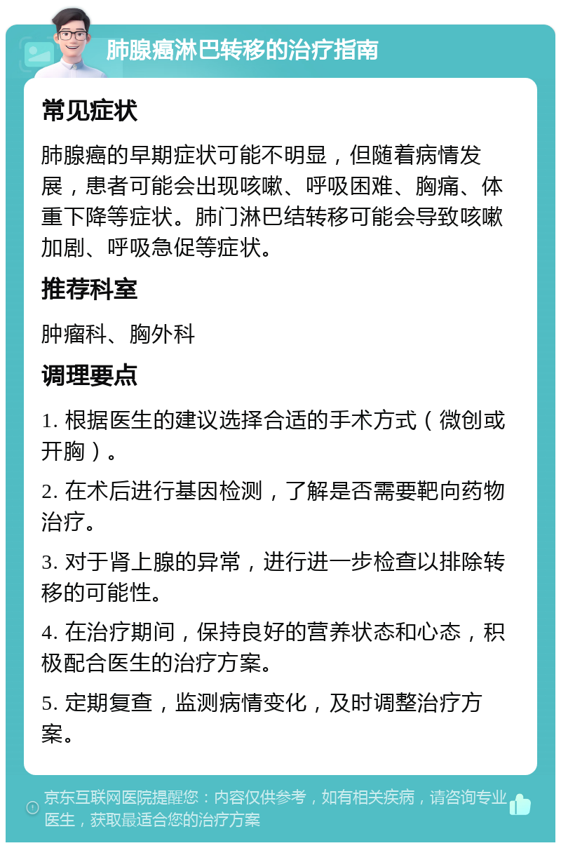 肺腺癌淋巴转移的治疗指南 常见症状 肺腺癌的早期症状可能不明显，但随着病情发展，患者可能会出现咳嗽、呼吸困难、胸痛、体重下降等症状。肺门淋巴结转移可能会导致咳嗽加剧、呼吸急促等症状。 推荐科室 肿瘤科、胸外科 调理要点 1. 根据医生的建议选择合适的手术方式（微创或开胸）。 2. 在术后进行基因检测，了解是否需要靶向药物治疗。 3. 对于肾上腺的异常，进行进一步检查以排除转移的可能性。 4. 在治疗期间，保持良好的营养状态和心态，积极配合医生的治疗方案。 5. 定期复查，监测病情变化，及时调整治疗方案。