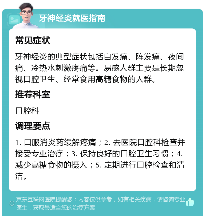 牙神经炎就医指南 常见症状 牙神经炎的典型症状包括自发痛、阵发痛、夜间痛、冷热水刺激疼痛等。易感人群主要是长期忽视口腔卫生、经常食用高糖食物的人群。 推荐科室 口腔科 调理要点 1. 口服消炎药缓解疼痛；2. 去医院口腔科检查并接受专业治疗；3. 保持良好的口腔卫生习惯；4. 减少高糖食物的摄入；5. 定期进行口腔检查和清洁。