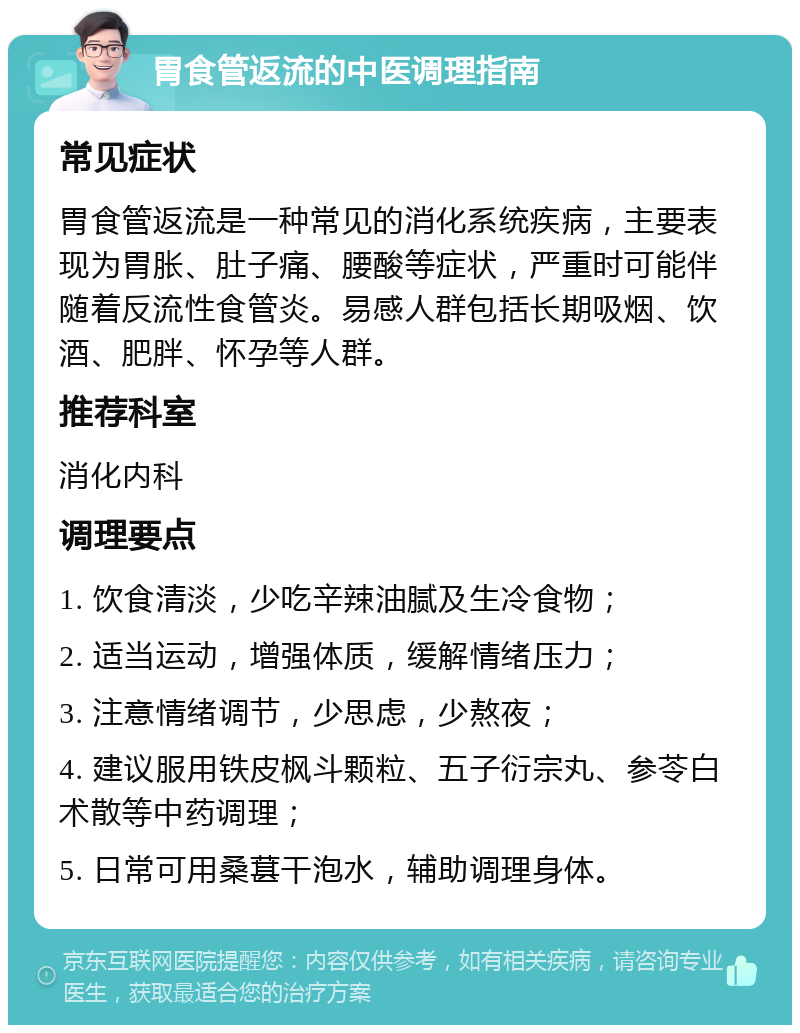 胃食管返流的中医调理指南 常见症状 胃食管返流是一种常见的消化系统疾病，主要表现为胃胀、肚子痛、腰酸等症状，严重时可能伴随着反流性食管炎。易感人群包括长期吸烟、饮酒、肥胖、怀孕等人群。 推荐科室 消化内科 调理要点 1. 饮食清淡，少吃辛辣油腻及生冷食物； 2. 适当运动，增强体质，缓解情绪压力； 3. 注意情绪调节，少思虑，少熬夜； 4. 建议服用铁皮枫斗颗粒、五子衍宗丸、参苓白术散等中药调理； 5. 日常可用桑葚干泡水，辅助调理身体。