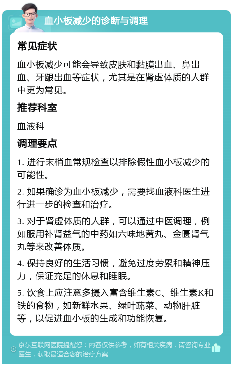 血小板减少的诊断与调理 常见症状 血小板减少可能会导致皮肤和黏膜出血、鼻出血、牙龈出血等症状，尤其是在肾虚体质的人群中更为常见。 推荐科室 血液科 调理要点 1. 进行末梢血常规检查以排除假性血小板减少的可能性。 2. 如果确诊为血小板减少，需要找血液科医生进行进一步的检查和治疗。 3. 对于肾虚体质的人群，可以通过中医调理，例如服用补肾益气的中药如六味地黄丸、金匮肾气丸等来改善体质。 4. 保持良好的生活习惯，避免过度劳累和精神压力，保证充足的休息和睡眠。 5. 饮食上应注意多摄入富含维生素C、维生素K和铁的食物，如新鲜水果、绿叶蔬菜、动物肝脏等，以促进血小板的生成和功能恢复。