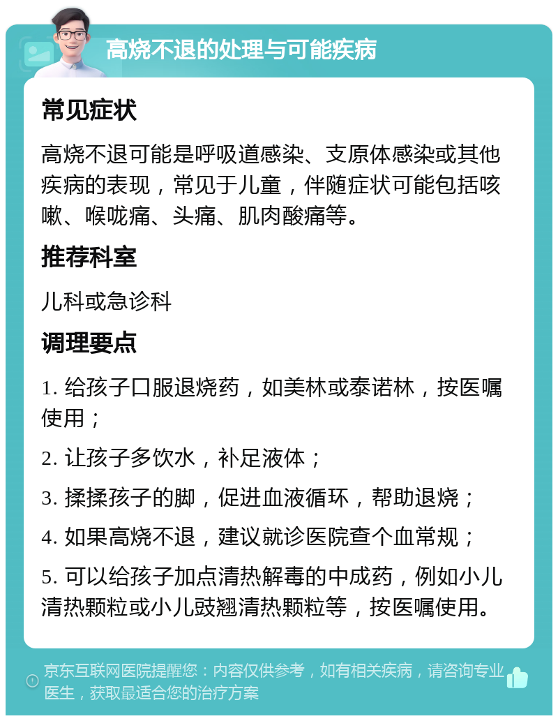 高烧不退的处理与可能疾病 常见症状 高烧不退可能是呼吸道感染、支原体感染或其他疾病的表现，常见于儿童，伴随症状可能包括咳嗽、喉咙痛、头痛、肌肉酸痛等。 推荐科室 儿科或急诊科 调理要点 1. 给孩子口服退烧药，如美林或泰诺林，按医嘱使用； 2. 让孩子多饮水，补足液体； 3. 揉揉孩子的脚，促进血液循环，帮助退烧； 4. 如果高烧不退，建议就诊医院查个血常规； 5. 可以给孩子加点清热解毒的中成药，例如小儿清热颗粒或小儿豉翘清热颗粒等，按医嘱使用。