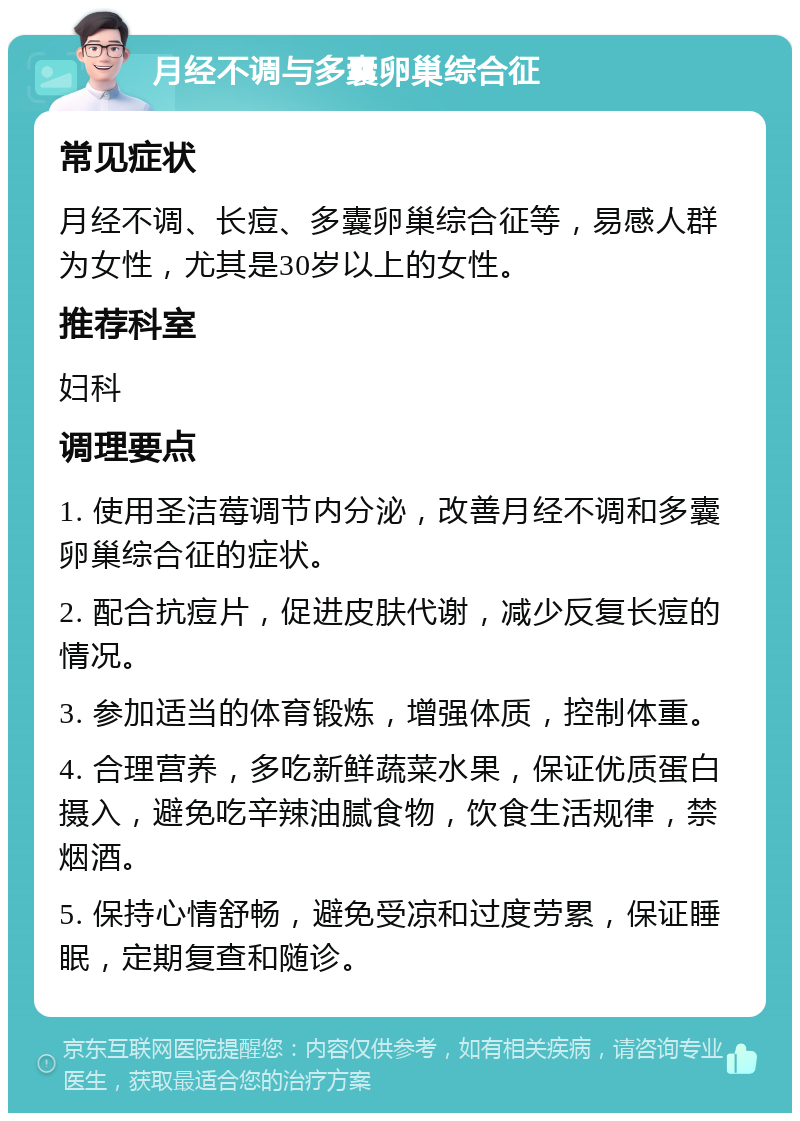 月经不调与多囊卵巢综合征 常见症状 月经不调、长痘、多囊卵巢综合征等，易感人群为女性，尤其是30岁以上的女性。 推荐科室 妇科 调理要点 1. 使用圣洁莓调节内分泌，改善月经不调和多囊卵巢综合征的症状。 2. 配合抗痘片，促进皮肤代谢，减少反复长痘的情况。 3. 参加适当的体育锻炼，增强体质，控制体重。 4. 合理营养，多吃新鲜蔬菜水果，保证优质蛋白摄入，避免吃辛辣油腻食物，饮食生活规律，禁烟酒。 5. 保持心情舒畅，避免受凉和过度劳累，保证睡眠，定期复查和随诊。