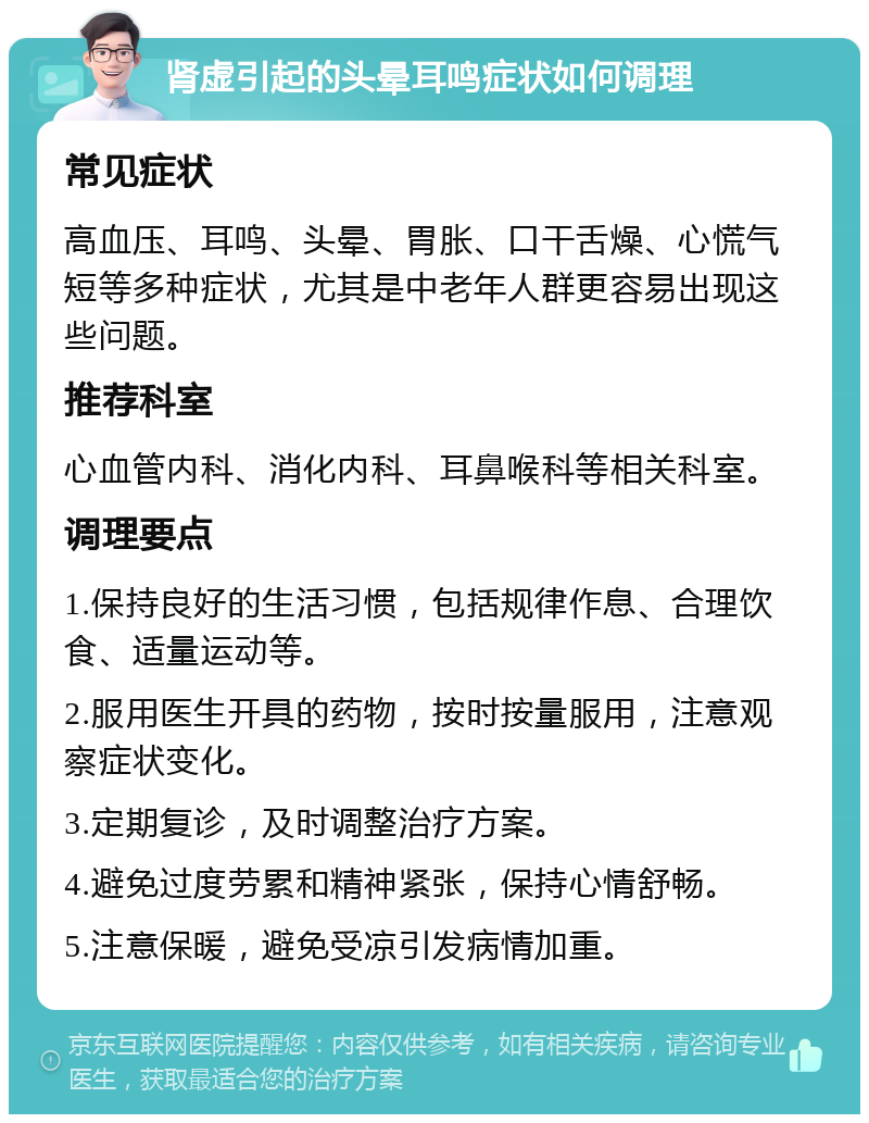 肾虚引起的头晕耳鸣症状如何调理 常见症状 高血压、耳鸣、头晕、胃胀、口干舌燥、心慌气短等多种症状，尤其是中老年人群更容易出现这些问题。 推荐科室 心血管内科、消化内科、耳鼻喉科等相关科室。 调理要点 1.保持良好的生活习惯，包括规律作息、合理饮食、适量运动等。 2.服用医生开具的药物，按时按量服用，注意观察症状变化。 3.定期复诊，及时调整治疗方案。 4.避免过度劳累和精神紧张，保持心情舒畅。 5.注意保暖，避免受凉引发病情加重。