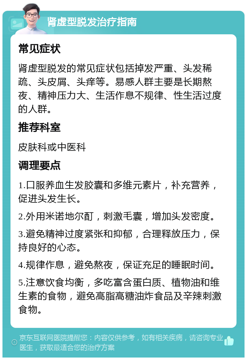 肾虚型脱发治疗指南 常见症状 肾虚型脱发的常见症状包括掉发严重、头发稀疏、头皮屑、头痒等。易感人群主要是长期熬夜、精神压力大、生活作息不规律、性生活过度的人群。 推荐科室 皮肤科或中医科 调理要点 1.口服养血生发胶囊和多维元素片，补充营养，促进头发生长。 2.外用米诺地尔酊，刺激毛囊，增加头发密度。 3.避免精神过度紧张和抑郁，合理释放压力，保持良好的心态。 4.规律作息，避免熬夜，保证充足的睡眠时间。 5.注意饮食均衡，多吃富含蛋白质、植物油和维生素的食物，避免高脂高糖油炸食品及辛辣刺激食物。