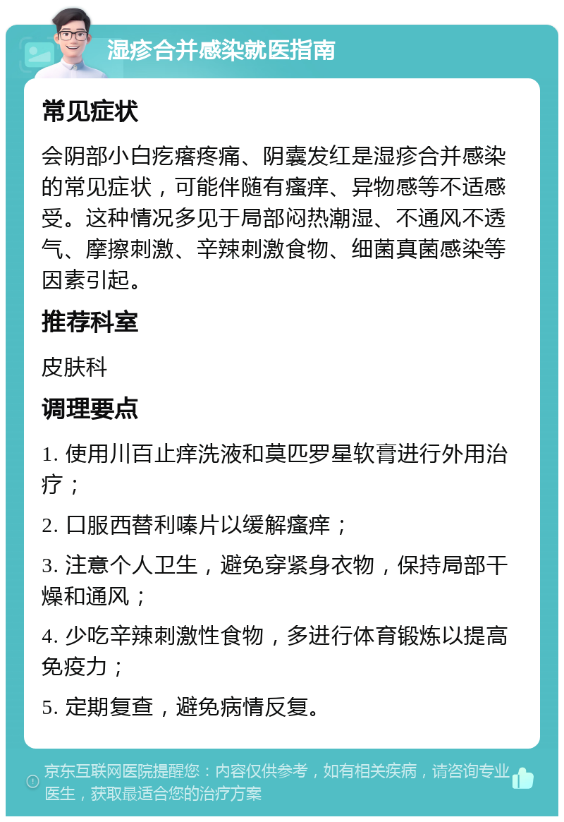 湿疹合并感染就医指南 常见症状 会阴部小白疙瘩疼痛、阴囊发红是湿疹合并感染的常见症状，可能伴随有瘙痒、异物感等不适感受。这种情况多见于局部闷热潮湿、不通风不透气、摩擦刺激、辛辣刺激食物、细菌真菌感染等因素引起。 推荐科室 皮肤科 调理要点 1. 使用川百止痒洗液和莫匹罗星软膏进行外用治疗； 2. 口服西替利嗪片以缓解瘙痒； 3. 注意个人卫生，避免穿紧身衣物，保持局部干燥和通风； 4. 少吃辛辣刺激性食物，多进行体育锻炼以提高免疫力； 5. 定期复查，避免病情反复。