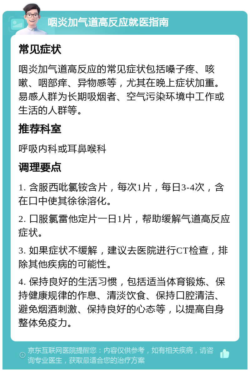 咽炎加气道高反应就医指南 常见症状 咽炎加气道高反应的常见症状包括嗓子疼、咳嗽、咽部痒、异物感等，尤其在晚上症状加重。易感人群为长期吸烟者、空气污染环境中工作或生活的人群等。 推荐科室 呼吸内科或耳鼻喉科 调理要点 1. 含服西吡氯铵含片，每次1片，每日3-4次，含在口中使其徐徐溶化。 2. 口服氯雷他定片一日1片，帮助缓解气道高反应症状。 3. 如果症状不缓解，建议去医院进行CT检查，排除其他疾病的可能性。 4. 保持良好的生活习惯，包括适当体育锻炼、保持健康规律的作息、清淡饮食、保持口腔清洁、避免烟酒刺激、保持良好的心态等，以提高自身整体免疫力。