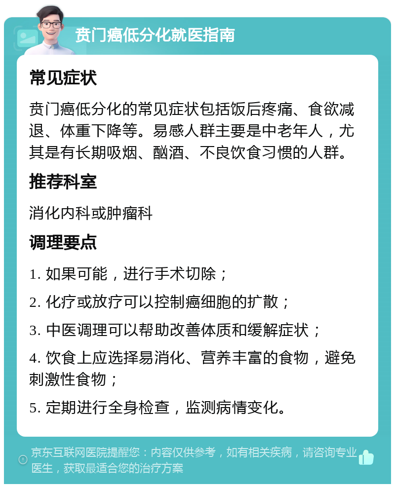 贲门癌低分化就医指南 常见症状 贲门癌低分化的常见症状包括饭后疼痛、食欲减退、体重下降等。易感人群主要是中老年人，尤其是有长期吸烟、酗酒、不良饮食习惯的人群。 推荐科室 消化内科或肿瘤科 调理要点 1. 如果可能，进行手术切除； 2. 化疗或放疗可以控制癌细胞的扩散； 3. 中医调理可以帮助改善体质和缓解症状； 4. 饮食上应选择易消化、营养丰富的食物，避免刺激性食物； 5. 定期进行全身检查，监测病情变化。