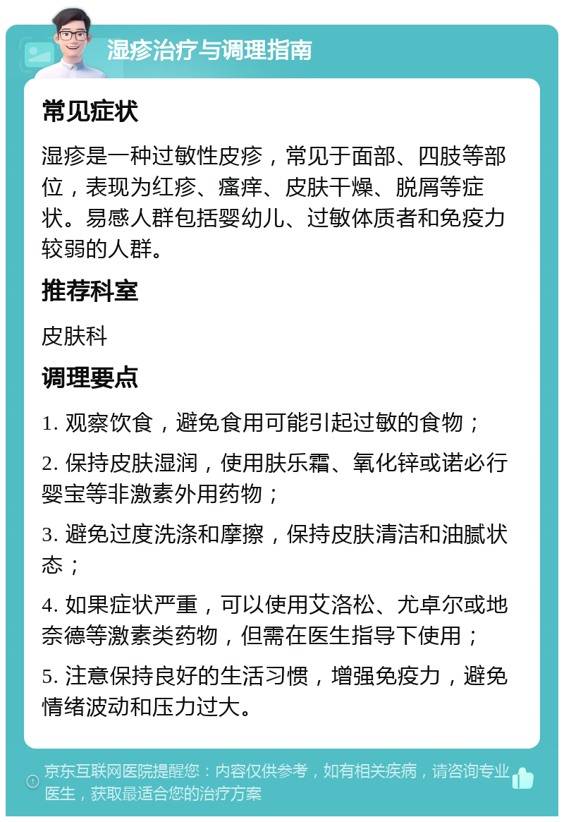 湿疹治疗与调理指南 常见症状 湿疹是一种过敏性皮疹，常见于面部、四肢等部位，表现为红疹、瘙痒、皮肤干燥、脱屑等症状。易感人群包括婴幼儿、过敏体质者和免疫力较弱的人群。 推荐科室 皮肤科 调理要点 1. 观察饮食，避免食用可能引起过敏的食物； 2. 保持皮肤湿润，使用肤乐霜、氧化锌或诺必行婴宝等非激素外用药物； 3. 避免过度洗涤和摩擦，保持皮肤清洁和油腻状态； 4. 如果症状严重，可以使用艾洛松、尤卓尔或地奈德等激素类药物，但需在医生指导下使用； 5. 注意保持良好的生活习惯，增强免疫力，避免情绪波动和压力过大。