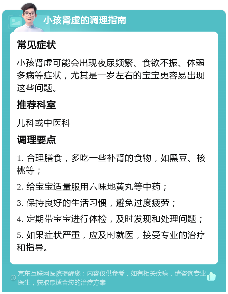 小孩肾虚的调理指南 常见症状 小孩肾虚可能会出现夜尿频繁、食欲不振、体弱多病等症状，尤其是一岁左右的宝宝更容易出现这些问题。 推荐科室 儿科或中医科 调理要点 1. 合理膳食，多吃一些补肾的食物，如黑豆、核桃等； 2. 给宝宝适量服用六味地黄丸等中药； 3. 保持良好的生活习惯，避免过度疲劳； 4. 定期带宝宝进行体检，及时发现和处理问题； 5. 如果症状严重，应及时就医，接受专业的治疗和指导。