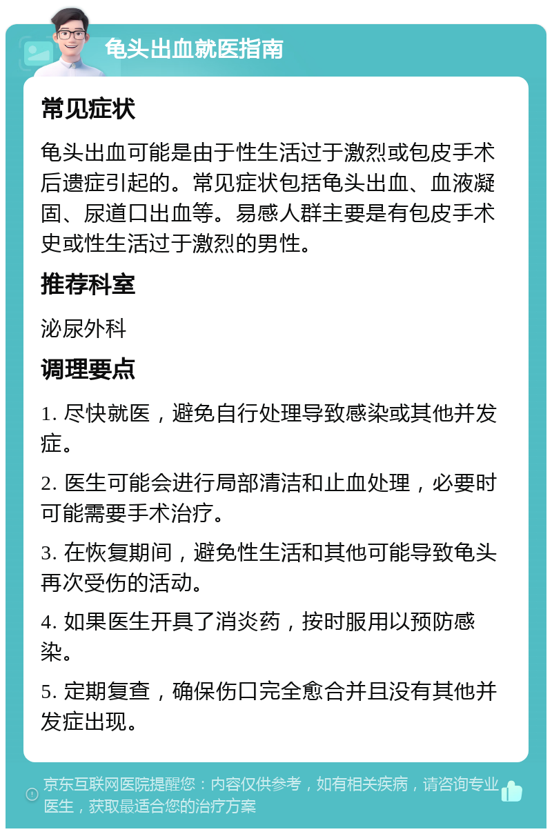 龟头出血就医指南 常见症状 龟头出血可能是由于性生活过于激烈或包皮手术后遗症引起的。常见症状包括龟头出血、血液凝固、尿道口出血等。易感人群主要是有包皮手术史或性生活过于激烈的男性。 推荐科室 泌尿外科 调理要点 1. 尽快就医，避免自行处理导致感染或其他并发症。 2. 医生可能会进行局部清洁和止血处理，必要时可能需要手术治疗。 3. 在恢复期间，避免性生活和其他可能导致龟头再次受伤的活动。 4. 如果医生开具了消炎药，按时服用以预防感染。 5. 定期复查，确保伤口完全愈合并且没有其他并发症出现。