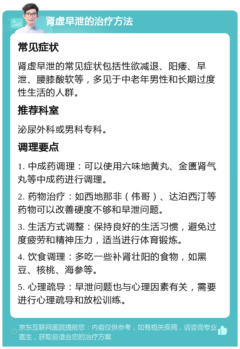 肾虚早泄的治疗方法 常见症状 肾虚早泄的常见症状包括性欲减退、阳痿、早泄、腰膝酸软等，多见于中老年男性和长期过度性生活的人群。 推荐科室 泌尿外科或男科专科。 调理要点 1. 中成药调理：可以使用六味地黄丸、金匮肾气丸等中成药进行调理。 2. 药物治疗：如西地那非（伟哥）、达泊西汀等药物可以改善硬度不够和早泄问题。 3. 生活方式调整：保持良好的生活习惯，避免过度疲劳和精神压力，适当进行体育锻炼。 4. 饮食调理：多吃一些补肾壮阳的食物，如黑豆、核桃、海参等。 5. 心理疏导：早泄问题也与心理因素有关，需要进行心理疏导和放松训练。