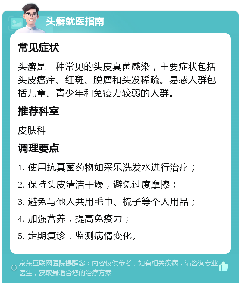 头癣就医指南 常见症状 头癣是一种常见的头皮真菌感染，主要症状包括头皮瘙痒、红斑、脱屑和头发稀疏。易感人群包括儿童、青少年和免疫力较弱的人群。 推荐科室 皮肤科 调理要点 1. 使用抗真菌药物如采乐洗发水进行治疗； 2. 保持头皮清洁干燥，避免过度摩擦； 3. 避免与他人共用毛巾、梳子等个人用品； 4. 加强营养，提高免疫力； 5. 定期复诊，监测病情变化。