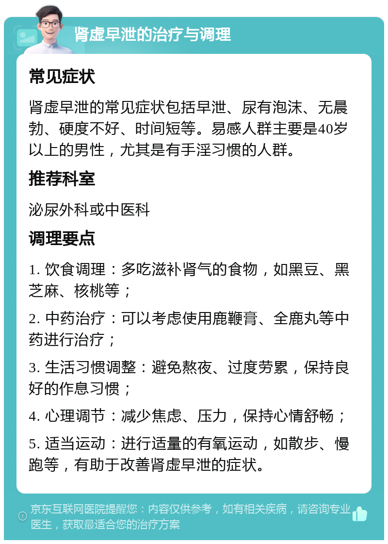 肾虚早泄的治疗与调理 常见症状 肾虚早泄的常见症状包括早泄、尿有泡沫、无晨勃、硬度不好、时间短等。易感人群主要是40岁以上的男性，尤其是有手淫习惯的人群。 推荐科室 泌尿外科或中医科 调理要点 1. 饮食调理：多吃滋补肾气的食物，如黑豆、黑芝麻、核桃等； 2. 中药治疗：可以考虑使用鹿鞭膏、全鹿丸等中药进行治疗； 3. 生活习惯调整：避免熬夜、过度劳累，保持良好的作息习惯； 4. 心理调节：减少焦虑、压力，保持心情舒畅； 5. 适当运动：进行适量的有氧运动，如散步、慢跑等，有助于改善肾虚早泄的症状。