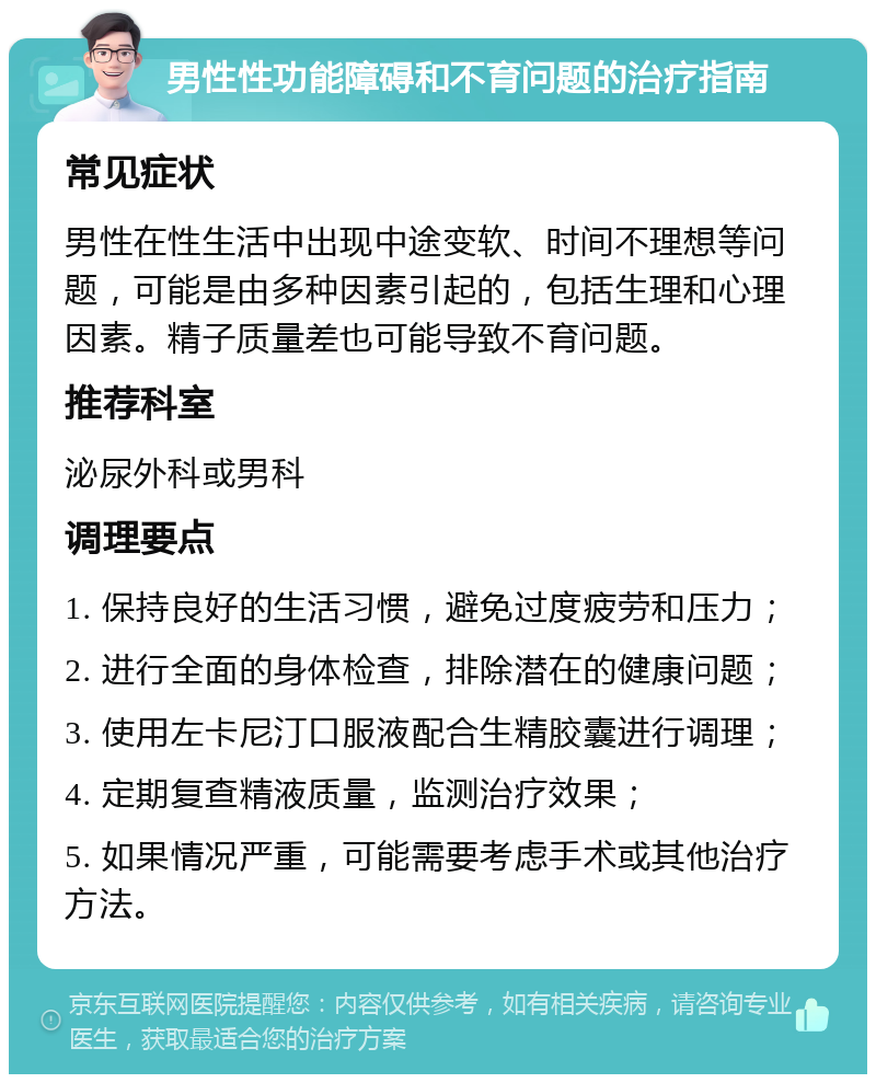 男性性功能障碍和不育问题的治疗指南 常见症状 男性在性生活中出现中途变软、时间不理想等问题，可能是由多种因素引起的，包括生理和心理因素。精子质量差也可能导致不育问题。 推荐科室 泌尿外科或男科 调理要点 1. 保持良好的生活习惯，避免过度疲劳和压力； 2. 进行全面的身体检查，排除潜在的健康问题； 3. 使用左卡尼汀口服液配合生精胶囊进行调理； 4. 定期复查精液质量，监测治疗效果； 5. 如果情况严重，可能需要考虑手术或其他治疗方法。