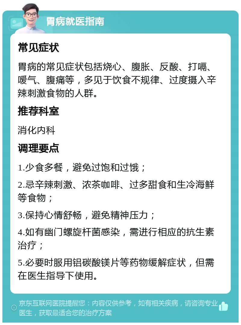 胃病就医指南 常见症状 胃病的常见症状包括烧心、腹胀、反酸、打嗝、嗳气、腹痛等，多见于饮食不规律、过度摄入辛辣刺激食物的人群。 推荐科室 消化内科 调理要点 1.少食多餐，避免过饱和过饿； 2.忌辛辣刺激、浓茶咖啡、过多甜食和生冷海鲜等食物； 3.保持心情舒畅，避免精神压力； 4.如有幽门螺旋杆菌感染，需进行相应的抗生素治疗； 5.必要时服用铝碳酸镁片等药物缓解症状，但需在医生指导下使用。