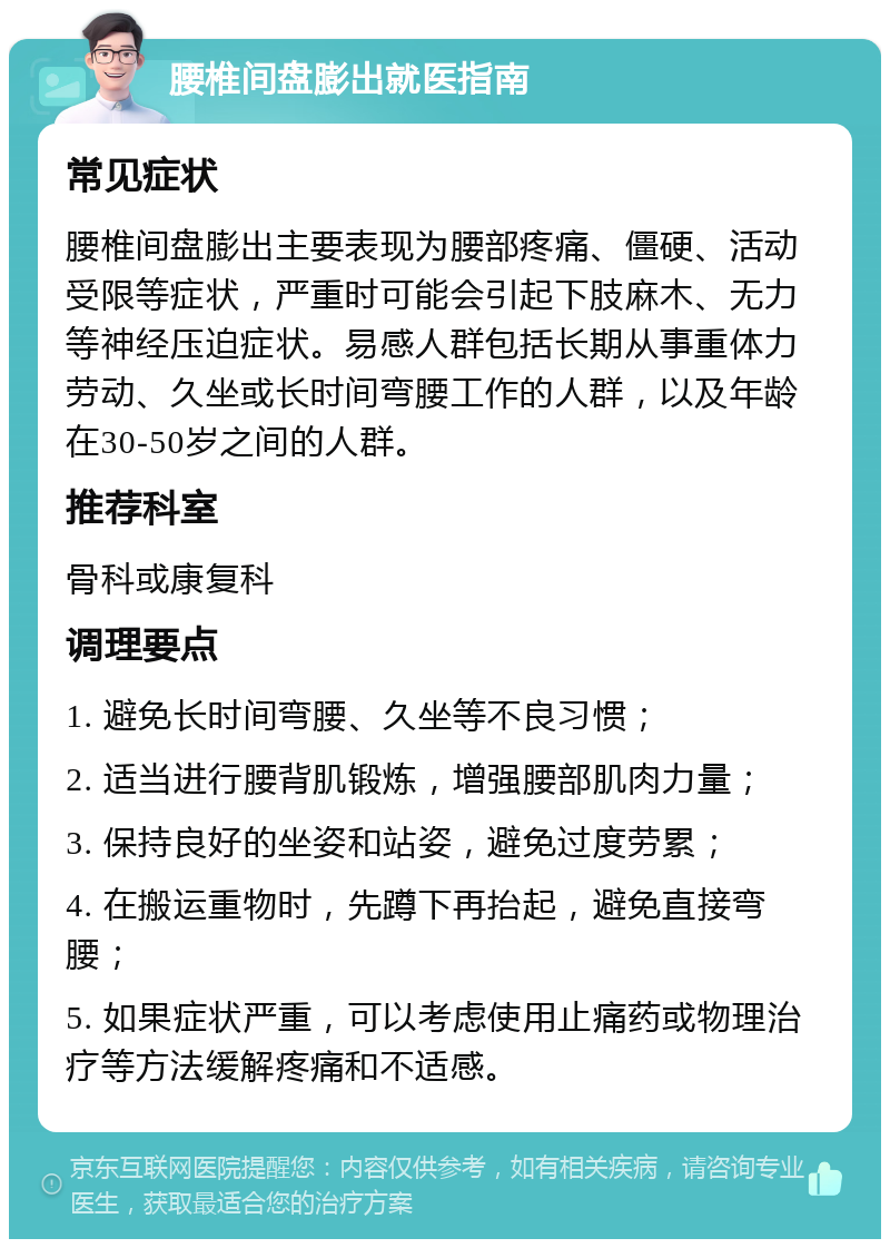 腰椎间盘膨出就医指南 常见症状 腰椎间盘膨出主要表现为腰部疼痛、僵硬、活动受限等症状，严重时可能会引起下肢麻木、无力等神经压迫症状。易感人群包括长期从事重体力劳动、久坐或长时间弯腰工作的人群，以及年龄在30-50岁之间的人群。 推荐科室 骨科或康复科 调理要点 1. 避免长时间弯腰、久坐等不良习惯； 2. 适当进行腰背肌锻炼，增强腰部肌肉力量； 3. 保持良好的坐姿和站姿，避免过度劳累； 4. 在搬运重物时，先蹲下再抬起，避免直接弯腰； 5. 如果症状严重，可以考虑使用止痛药或物理治疗等方法缓解疼痛和不适感。