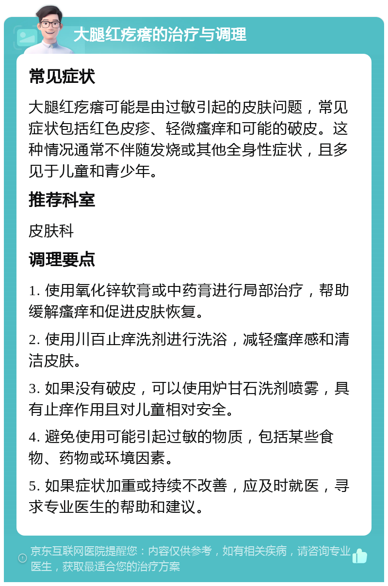 大腿红疙瘩的治疗与调理 常见症状 大腿红疙瘩可能是由过敏引起的皮肤问题，常见症状包括红色皮疹、轻微瘙痒和可能的破皮。这种情况通常不伴随发烧或其他全身性症状，且多见于儿童和青少年。 推荐科室 皮肤科 调理要点 1. 使用氧化锌软膏或中药膏进行局部治疗，帮助缓解瘙痒和促进皮肤恢复。 2. 使用川百止痒洗剂进行洗浴，减轻瘙痒感和清洁皮肤。 3. 如果没有破皮，可以使用炉甘石洗剂喷雾，具有止痒作用且对儿童相对安全。 4. 避免使用可能引起过敏的物质，包括某些食物、药物或环境因素。 5. 如果症状加重或持续不改善，应及时就医，寻求专业医生的帮助和建议。