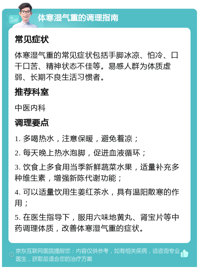 体寒湿气重的调理指南 常见症状 体寒湿气重的常见症状包括手脚冰凉、怕冷、口干口苦、精神状态不佳等。易感人群为体质虚弱、长期不良生活习惯者。 推荐科室 中医内科 调理要点 1. 多喝热水，注意保暖，避免着凉； 2. 每天晚上热水泡脚，促进血液循环； 3. 饮食上多食用当季新鲜蔬菜水果，适量补充多种维生素，增强新陈代谢功能； 4. 可以适量饮用生姜红茶水，具有温阳散寒的作用； 5. 在医生指导下，服用六味地黄丸、肾宝片等中药调理体质，改善体寒湿气重的症状。