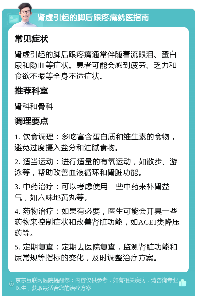 肾虚引起的脚后跟疼痛就医指南 常见症状 肾虚引起的脚后跟疼痛通常伴随着流眼泪、蛋白尿和隐血等症状。患者可能会感到疲劳、乏力和食欲不振等全身不适症状。 推荐科室 肾科和骨科 调理要点 1. 饮食调理：多吃富含蛋白质和维生素的食物，避免过度摄入盐分和油腻食物。 2. 适当运动：进行适量的有氧运动，如散步、游泳等，帮助改善血液循环和肾脏功能。 3. 中药治疗：可以考虑使用一些中药来补肾益气，如六味地黄丸等。 4. 药物治疗：如果有必要，医生可能会开具一些药物来控制症状和改善肾脏功能，如ACEI类降压药等。 5. 定期复查：定期去医院复查，监测肾脏功能和尿常规等指标的变化，及时调整治疗方案。