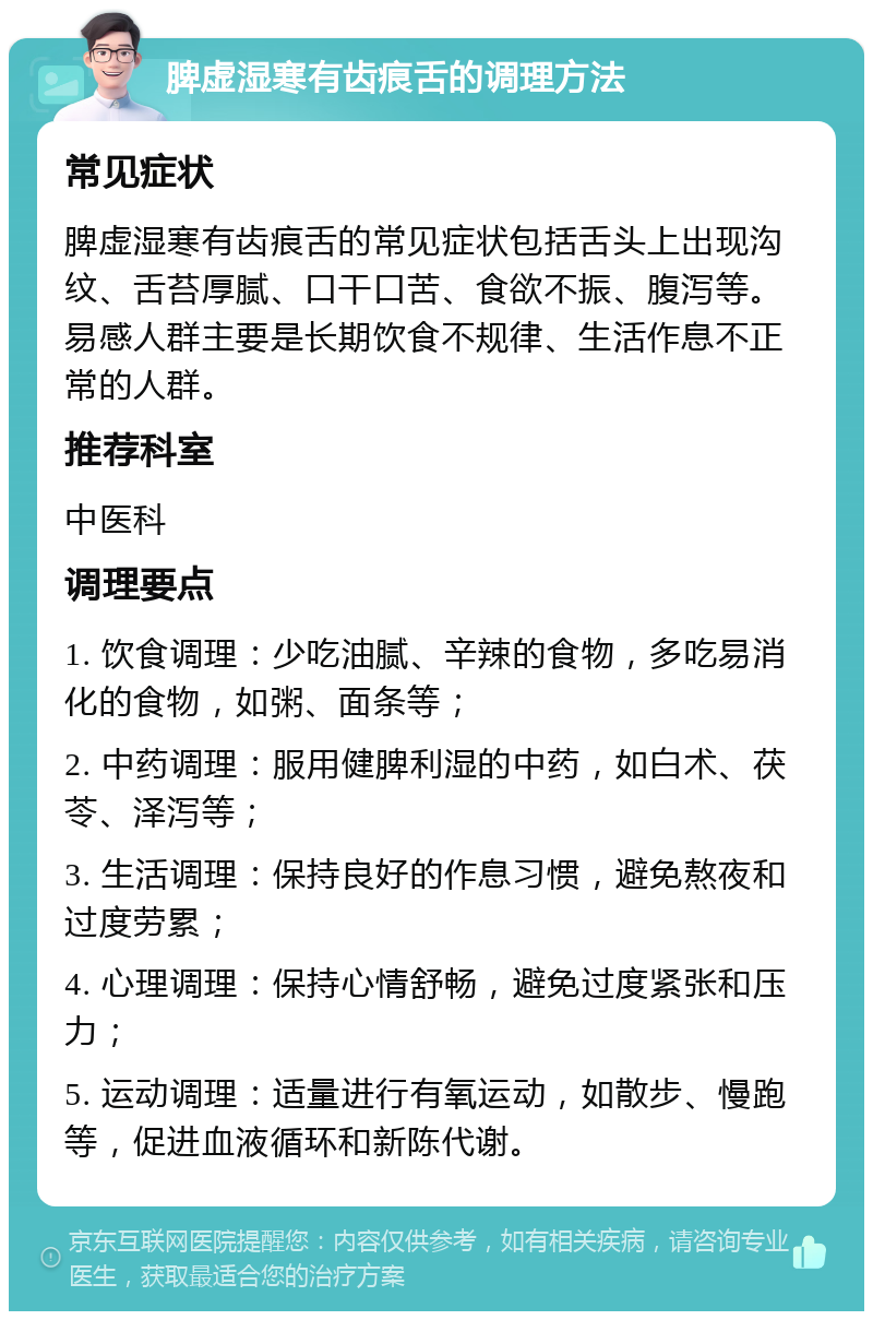 脾虚湿寒有齿痕舌的调理方法 常见症状 脾虚湿寒有齿痕舌的常见症状包括舌头上出现沟纹、舌苔厚腻、口干口苦、食欲不振、腹泻等。易感人群主要是长期饮食不规律、生活作息不正常的人群。 推荐科室 中医科 调理要点 1. 饮食调理：少吃油腻、辛辣的食物，多吃易消化的食物，如粥、面条等； 2. 中药调理：服用健脾利湿的中药，如白术、茯苓、泽泻等； 3. 生活调理：保持良好的作息习惯，避免熬夜和过度劳累； 4. 心理调理：保持心情舒畅，避免过度紧张和压力； 5. 运动调理：适量进行有氧运动，如散步、慢跑等，促进血液循环和新陈代谢。