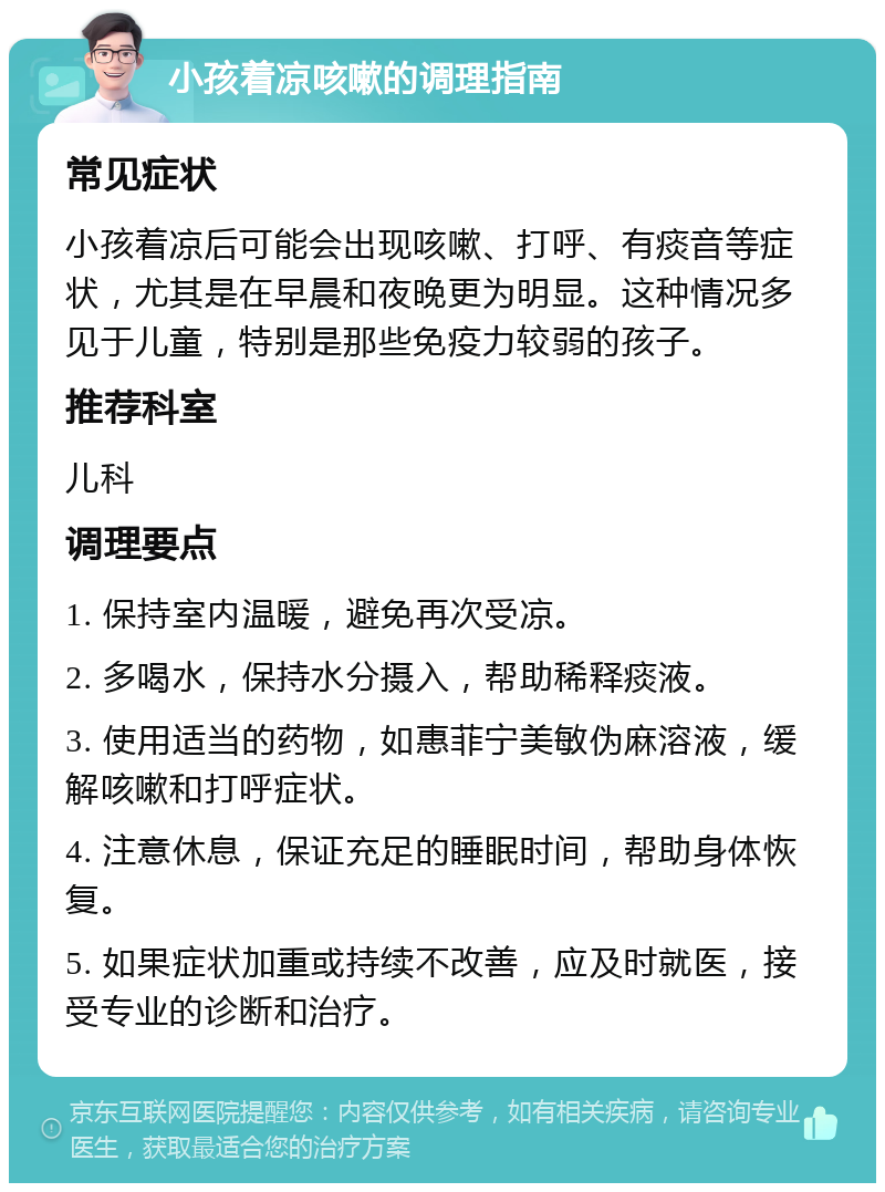 小孩着凉咳嗽的调理指南 常见症状 小孩着凉后可能会出现咳嗽、打呼、有痰音等症状，尤其是在早晨和夜晚更为明显。这种情况多见于儿童，特别是那些免疫力较弱的孩子。 推荐科室 儿科 调理要点 1. 保持室内温暖，避免再次受凉。 2. 多喝水，保持水分摄入，帮助稀释痰液。 3. 使用适当的药物，如惠菲宁美敏伪麻溶液，缓解咳嗽和打呼症状。 4. 注意休息，保证充足的睡眠时间，帮助身体恢复。 5. 如果症状加重或持续不改善，应及时就医，接受专业的诊断和治疗。