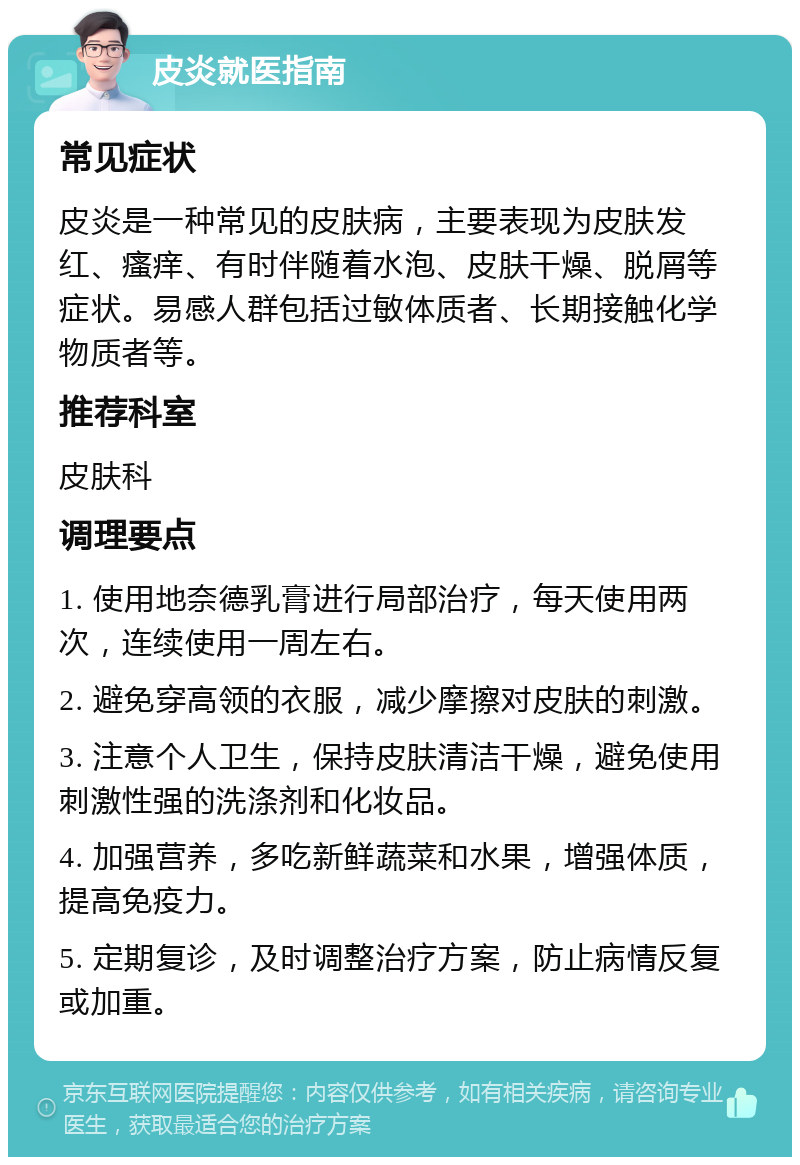 皮炎就医指南 常见症状 皮炎是一种常见的皮肤病，主要表现为皮肤发红、瘙痒、有时伴随着水泡、皮肤干燥、脱屑等症状。易感人群包括过敏体质者、长期接触化学物质者等。 推荐科室 皮肤科 调理要点 1. 使用地奈德乳膏进行局部治疗，每天使用两次，连续使用一周左右。 2. 避免穿高领的衣服，减少摩擦对皮肤的刺激。 3. 注意个人卫生，保持皮肤清洁干燥，避免使用刺激性强的洗涤剂和化妆品。 4. 加强营养，多吃新鲜蔬菜和水果，增强体质，提高免疫力。 5. 定期复诊，及时调整治疗方案，防止病情反复或加重。