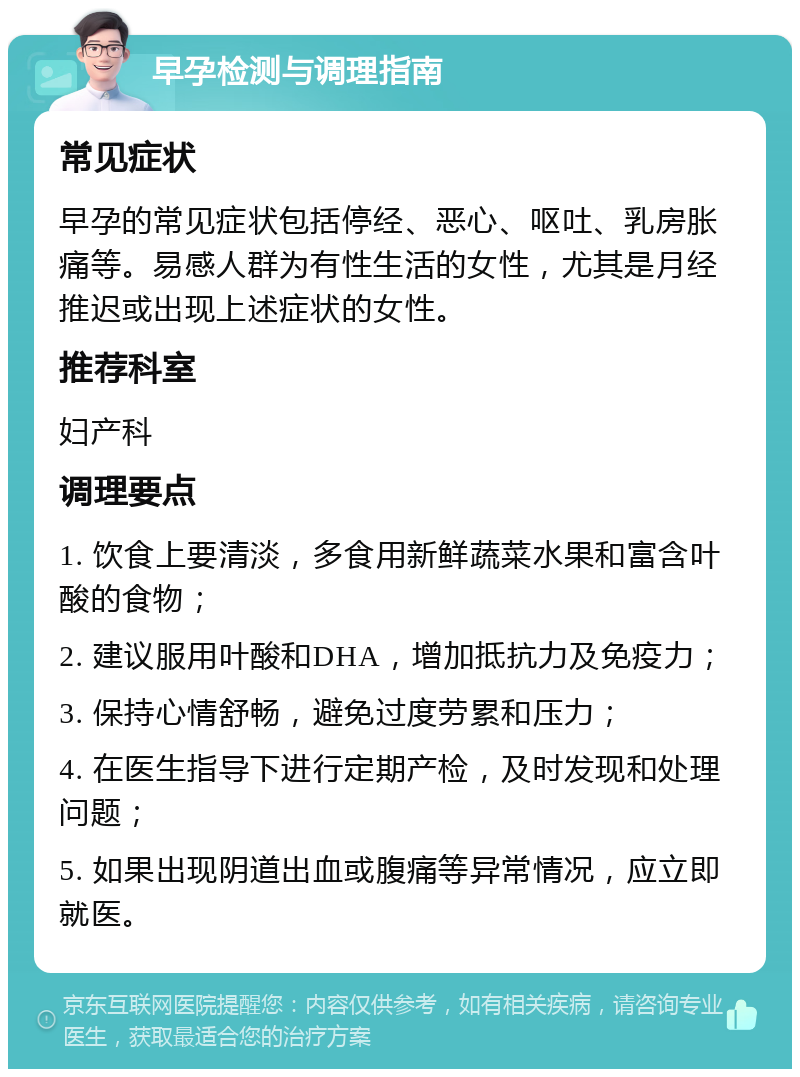 早孕检测与调理指南 常见症状 早孕的常见症状包括停经、恶心、呕吐、乳房胀痛等。易感人群为有性生活的女性，尤其是月经推迟或出现上述症状的女性。 推荐科室 妇产科 调理要点 1. 饮食上要清淡，多食用新鲜蔬菜水果和富含叶酸的食物； 2. 建议服用叶酸和DHA，增加抵抗力及免疫力； 3. 保持心情舒畅，避免过度劳累和压力； 4. 在医生指导下进行定期产检，及时发现和处理问题； 5. 如果出现阴道出血或腹痛等异常情况，应立即就医。