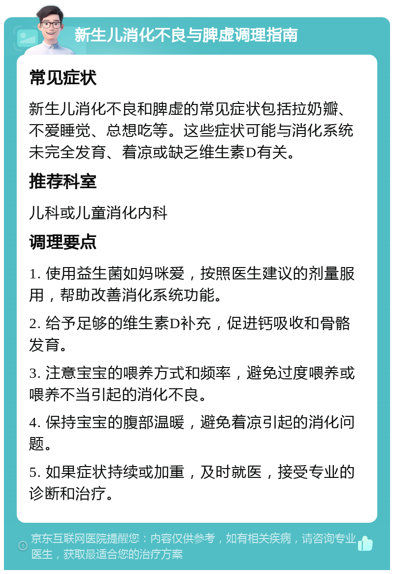 新生儿消化不良与脾虚调理指南 常见症状 新生儿消化不良和脾虚的常见症状包括拉奶瓣、不爱睡觉、总想吃等。这些症状可能与消化系统未完全发育、着凉或缺乏维生素D有关。 推荐科室 儿科或儿童消化内科 调理要点 1. 使用益生菌如妈咪爱，按照医生建议的剂量服用，帮助改善消化系统功能。 2. 给予足够的维生素D补充，促进钙吸收和骨骼发育。 3. 注意宝宝的喂养方式和频率，避免过度喂养或喂养不当引起的消化不良。 4. 保持宝宝的腹部温暖，避免着凉引起的消化问题。 5. 如果症状持续或加重，及时就医，接受专业的诊断和治疗。