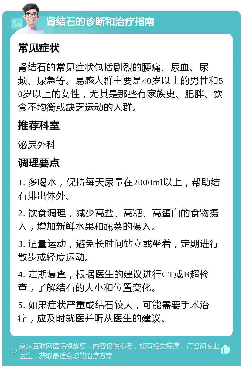 肾结石的诊断和治疗指南 常见症状 肾结石的常见症状包括剧烈的腰痛、尿血、尿频、尿急等。易感人群主要是40岁以上的男性和50岁以上的女性，尤其是那些有家族史、肥胖、饮食不均衡或缺乏运动的人群。 推荐科室 泌尿外科 调理要点 1. 多喝水，保持每天尿量在2000ml以上，帮助结石排出体外。 2. 饮食调理，减少高盐、高糖、高蛋白的食物摄入，增加新鲜水果和蔬菜的摄入。 3. 适量运动，避免长时间站立或坐着，定期进行散步或轻度运动。 4. 定期复查，根据医生的建议进行CT或B超检查，了解结石的大小和位置变化。 5. 如果症状严重或结石较大，可能需要手术治疗，应及时就医并听从医生的建议。