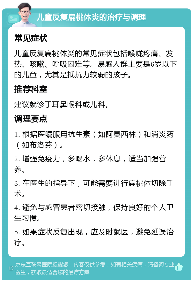 儿童反复扁桃体炎的治疗与调理 常见症状 儿童反复扁桃体炎的常见症状包括喉咙疼痛、发热、咳嗽、呼吸困难等。易感人群主要是6岁以下的儿童，尤其是抵抗力较弱的孩子。 推荐科室 建议就诊于耳鼻喉科或儿科。 调理要点 1. 根据医嘱服用抗生素（如阿莫西林）和消炎药（如布洛芬）。 2. 增强免疫力，多喝水，多休息，适当加强营养。 3. 在医生的指导下，可能需要进行扁桃体切除手术。 4. 避免与感冒患者密切接触，保持良好的个人卫生习惯。 5. 如果症状反复出现，应及时就医，避免延误治疗。