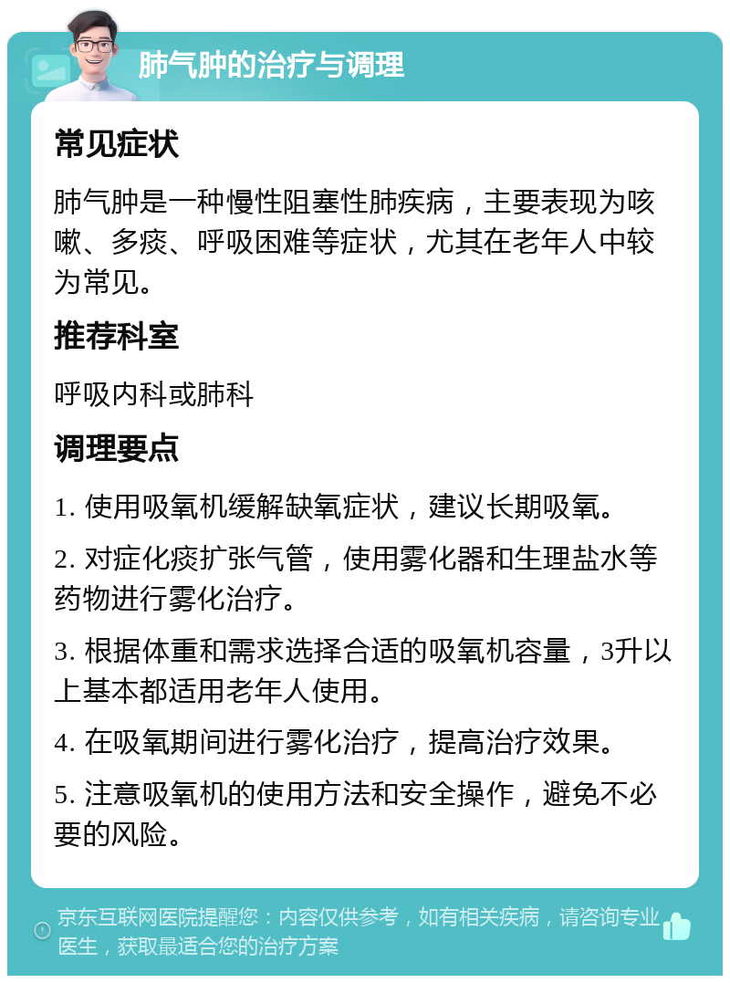 肺气肿的治疗与调理 常见症状 肺气肿是一种慢性阻塞性肺疾病，主要表现为咳嗽、多痰、呼吸困难等症状，尤其在老年人中较为常见。 推荐科室 呼吸内科或肺科 调理要点 1. 使用吸氧机缓解缺氧症状，建议长期吸氧。 2. 对症化痰扩张气管，使用雾化器和生理盐水等药物进行雾化治疗。 3. 根据体重和需求选择合适的吸氧机容量，3升以上基本都适用老年人使用。 4. 在吸氧期间进行雾化治疗，提高治疗效果。 5. 注意吸氧机的使用方法和安全操作，避免不必要的风险。