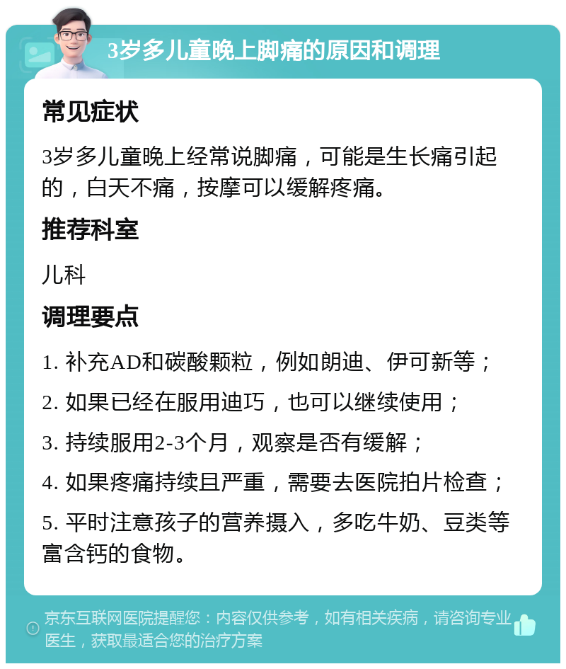 3岁多儿童晚上脚痛的原因和调理 常见症状 3岁多儿童晚上经常说脚痛，可能是生长痛引起的，白天不痛，按摩可以缓解疼痛。 推荐科室 儿科 调理要点 1. 补充AD和碳酸颗粒，例如朗迪、伊可新等； 2. 如果已经在服用迪巧，也可以继续使用； 3. 持续服用2-3个月，观察是否有缓解； 4. 如果疼痛持续且严重，需要去医院拍片检查； 5. 平时注意孩子的营养摄入，多吃牛奶、豆类等富含钙的食物。