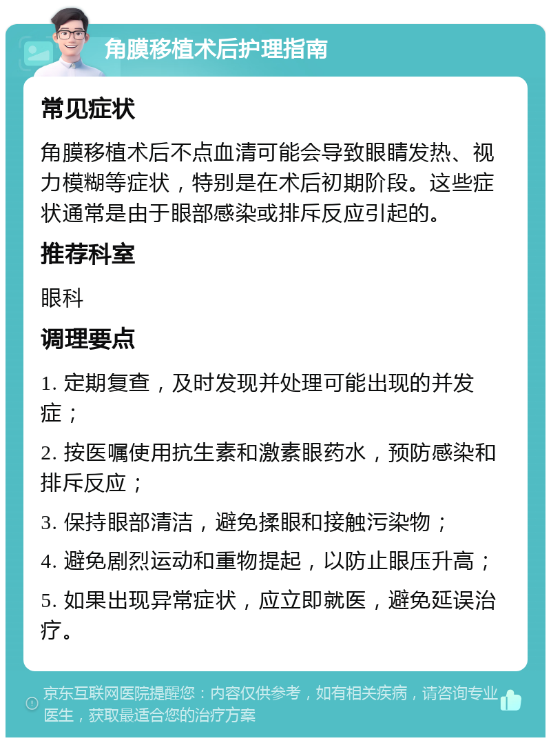 角膜移植术后护理指南 常见症状 角膜移植术后不点血清可能会导致眼睛发热、视力模糊等症状，特别是在术后初期阶段。这些症状通常是由于眼部感染或排斥反应引起的。 推荐科室 眼科 调理要点 1. 定期复查，及时发现并处理可能出现的并发症； 2. 按医嘱使用抗生素和激素眼药水，预防感染和排斥反应； 3. 保持眼部清洁，避免揉眼和接触污染物； 4. 避免剧烈运动和重物提起，以防止眼压升高； 5. 如果出现异常症状，应立即就医，避免延误治疗。