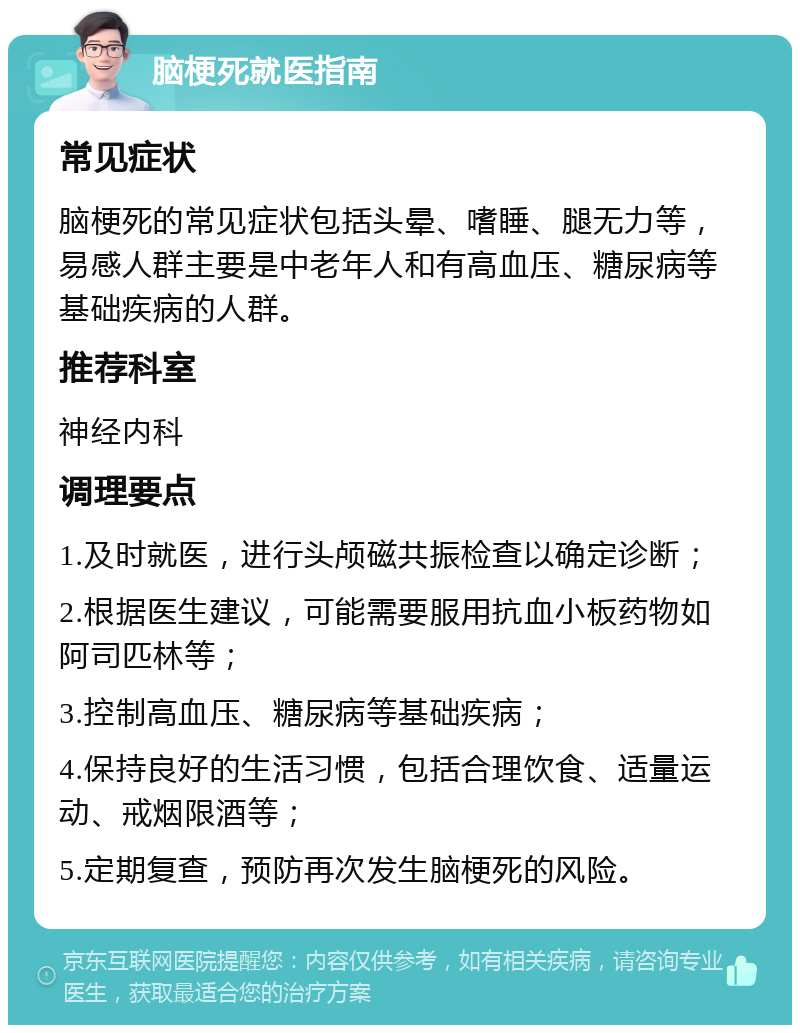 脑梗死就医指南 常见症状 脑梗死的常见症状包括头晕、嗜睡、腿无力等，易感人群主要是中老年人和有高血压、糖尿病等基础疾病的人群。 推荐科室 神经内科 调理要点 1.及时就医，进行头颅磁共振检查以确定诊断； 2.根据医生建议，可能需要服用抗血小板药物如阿司匹林等； 3.控制高血压、糖尿病等基础疾病； 4.保持良好的生活习惯，包括合理饮食、适量运动、戒烟限酒等； 5.定期复查，预防再次发生脑梗死的风险。