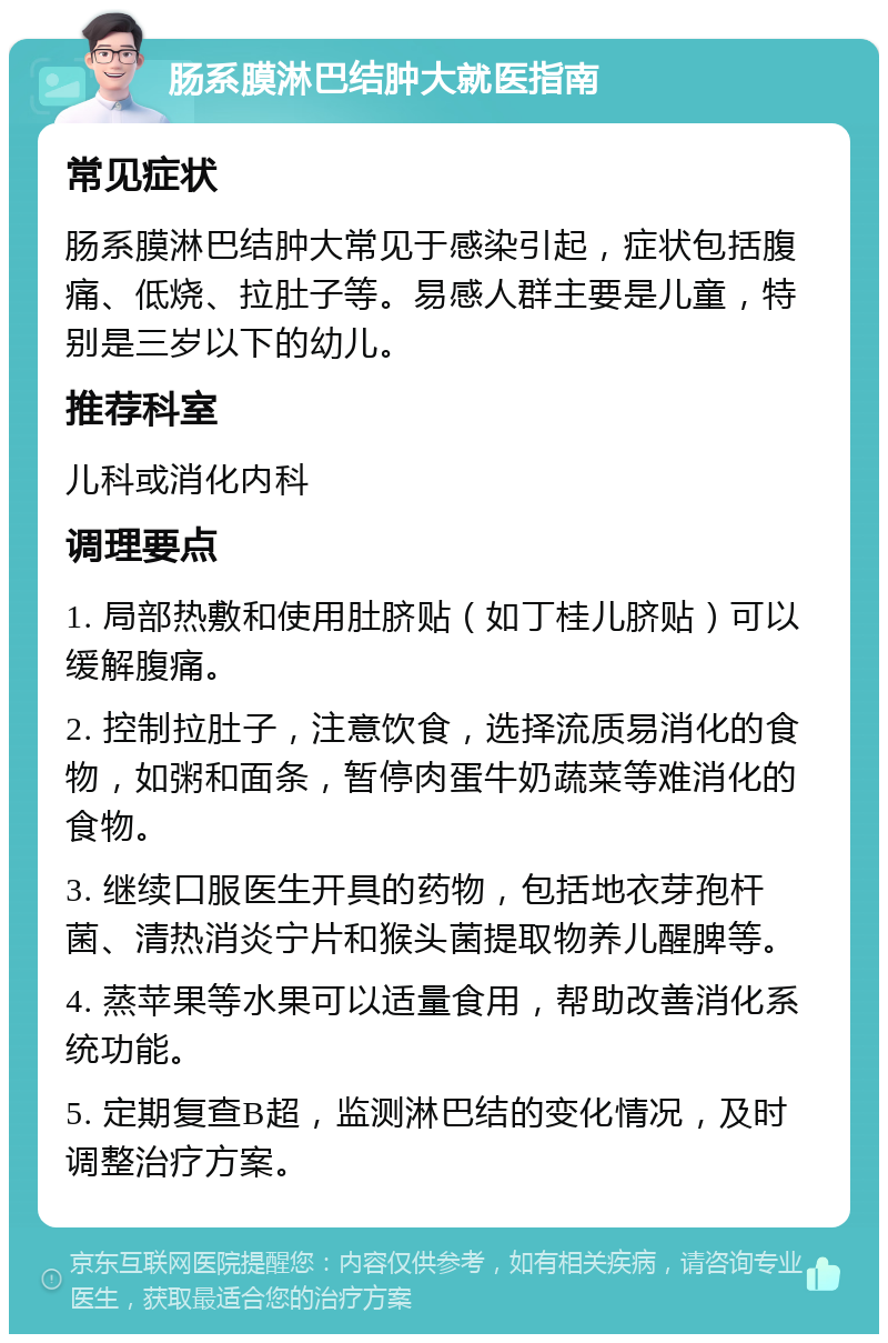 肠系膜淋巴结肿大就医指南 常见症状 肠系膜淋巴结肿大常见于感染引起，症状包括腹痛、低烧、拉肚子等。易感人群主要是儿童，特别是三岁以下的幼儿。 推荐科室 儿科或消化内科 调理要点 1. 局部热敷和使用肚脐贴（如丁桂儿脐贴）可以缓解腹痛。 2. 控制拉肚子，注意饮食，选择流质易消化的食物，如粥和面条，暂停肉蛋牛奶蔬菜等难消化的食物。 3. 继续口服医生开具的药物，包括地衣芽孢杆菌、清热消炎宁片和猴头菌提取物养儿醒脾等。 4. 蒸苹果等水果可以适量食用，帮助改善消化系统功能。 5. 定期复查B超，监测淋巴结的变化情况，及时调整治疗方案。