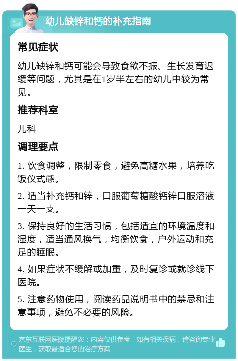 幼儿缺锌和钙的补充指南 常见症状 幼儿缺锌和钙可能会导致食欲不振、生长发育迟缓等问题，尤其是在1岁半左右的幼儿中较为常见。 推荐科室 儿科 调理要点 1. 饮食调整，限制零食，避免高糖水果，培养吃饭仪式感。 2. 适当补充钙和锌，口服葡萄糖酸钙锌口服溶液一天一支。 3. 保持良好的生活习惯，包括适宜的环境温度和湿度，适当通风换气，均衡饮食，户外运动和充足的睡眠。 4. 如果症状不缓解或加重，及时复诊或就诊线下医院。 5. 注意药物使用，阅读药品说明书中的禁忌和注意事项，避免不必要的风险。