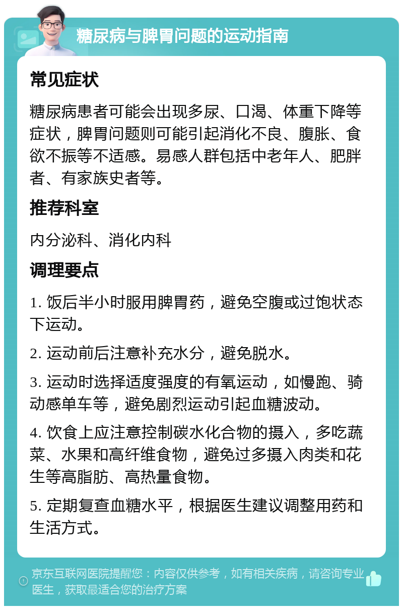 糖尿病与脾胃问题的运动指南 常见症状 糖尿病患者可能会出现多尿、口渴、体重下降等症状，脾胃问题则可能引起消化不良、腹胀、食欲不振等不适感。易感人群包括中老年人、肥胖者、有家族史者等。 推荐科室 内分泌科、消化内科 调理要点 1. 饭后半小时服用脾胃药，避免空腹或过饱状态下运动。 2. 运动前后注意补充水分，避免脱水。 3. 运动时选择适度强度的有氧运动，如慢跑、骑动感单车等，避免剧烈运动引起血糖波动。 4. 饮食上应注意控制碳水化合物的摄入，多吃蔬菜、水果和高纤维食物，避免过多摄入肉类和花生等高脂肪、高热量食物。 5. 定期复查血糖水平，根据医生建议调整用药和生活方式。