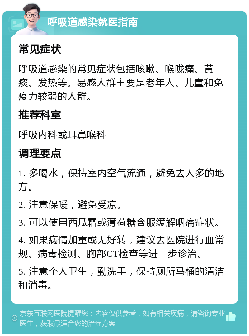 呼吸道感染就医指南 常见症状 呼吸道感染的常见症状包括咳嗽、喉咙痛、黄痰、发热等。易感人群主要是老年人、儿童和免疫力较弱的人群。 推荐科室 呼吸内科或耳鼻喉科 调理要点 1. 多喝水，保持室内空气流通，避免去人多的地方。 2. 注意保暖，避免受凉。 3. 可以使用西瓜霜或薄荷糖含服缓解咽痛症状。 4. 如果病情加重或无好转，建议去医院进行血常规、病毒检测、胸部CT检查等进一步诊治。 5. 注意个人卫生，勤洗手，保持厕所马桶的清洁和消毒。